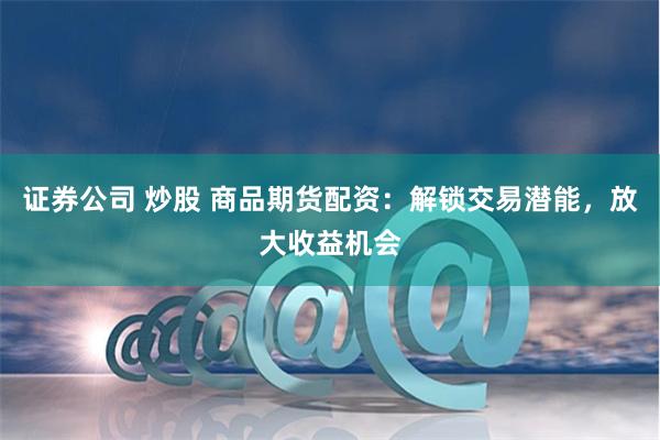 证券公司 炒股 商品期货配资：解锁交易潜能，放大收益机会