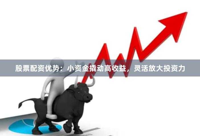股票配资优势：小资金撬动高收益，灵活放大投资力